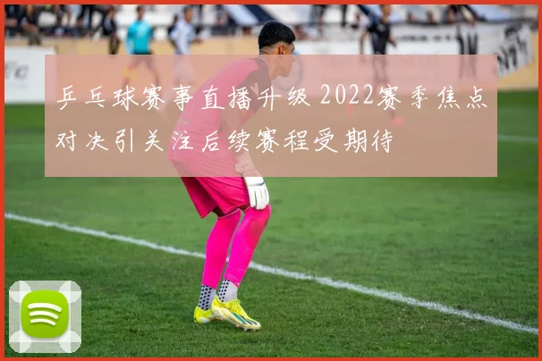 乒乓球赛事直播升级 2022赛季焦点对决引关注后续赛程受期待