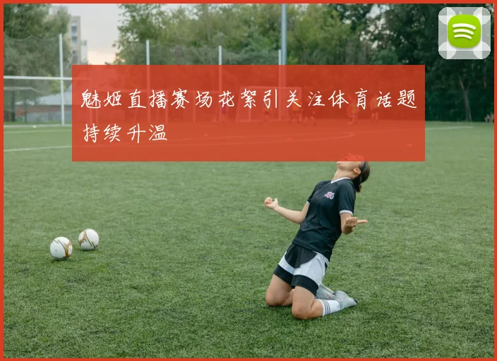 魅姬直播赛场花絮引关注体育话题持续升温
