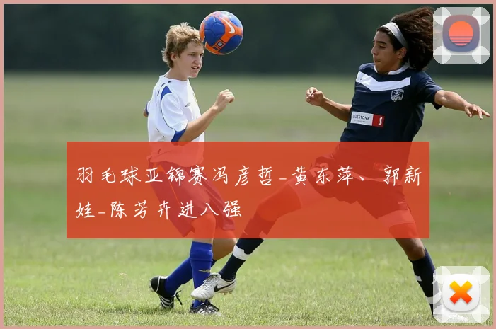 羽毛球亚锦赛冯彦哲_黄东萍、郭新娃_陈芳卉进八强