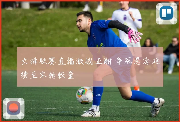 女排联赛直播激战正酣 争冠悬念延续至末轮较量