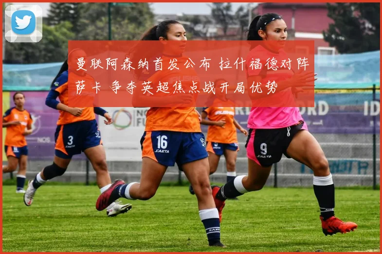 曼联阿森纳首发公布 拉什福德对阵萨卡 争夺英超焦点战开局优势