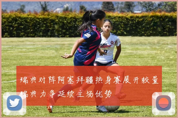 瑞典对阵阿塞拜疆热身赛展开较量瑞典力争延续主场优势