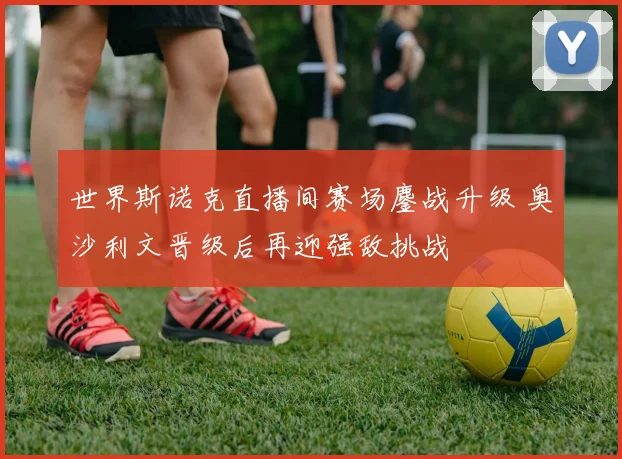 世界斯诺克直播间赛场鏖战升级 奥沙利文晋级后再迎强敌挑战