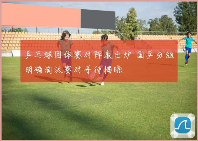 乒乓球团体赛对阵表出炉 国乒分组明确淘汰赛对手待揭晓