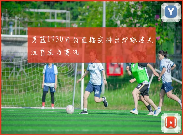 男篮1930开打直播安排出炉球迷关注首发与赛况