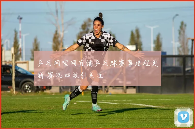 乒乓网官网直播乒乓球赛事进程更新 赛况回放引关注