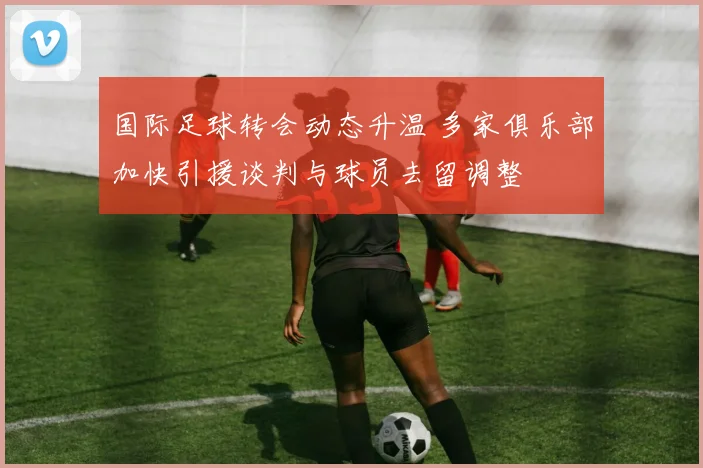 国际足球转会动态升温 多家俱乐部加快引援谈判与球员去留调整