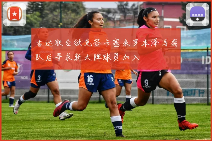 吉达联合欲免签卡塞米罗本泽马离队后寻求新大牌球员加入