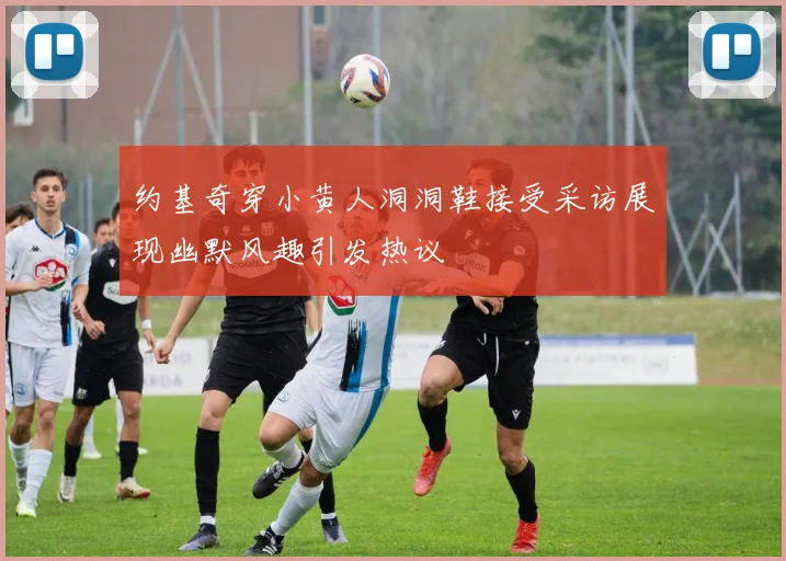 约基奇穿小黄人洞洞鞋接受采访展现幽默风趣引发热议