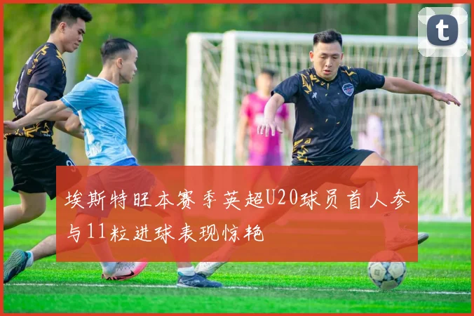 埃斯特旺本赛季英超U20球员首人参与11粒进球表现惊艳