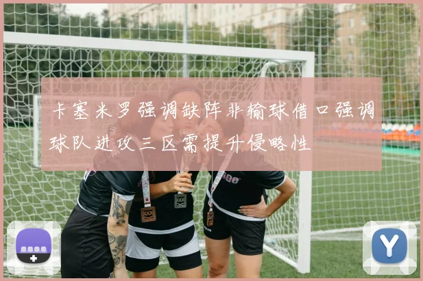 卡塞米罗强调缺阵非输球借口强调球队进攻三区需提升侵略性