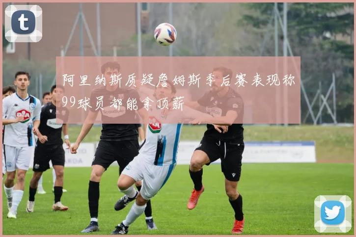 阿里纳斯质疑詹姆斯季后赛表现称99球员都能拿顶薪