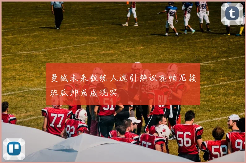 曼城未来教练人选引热议孔帕尼接班瓜帅或成现实