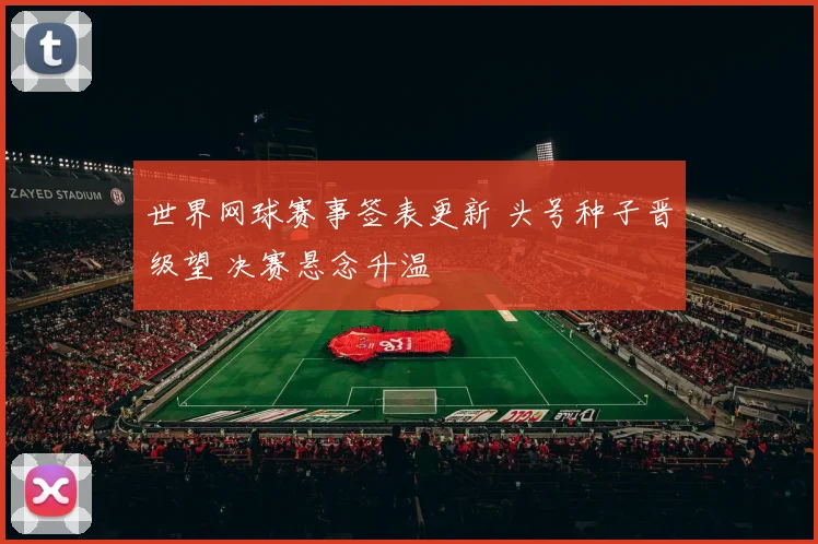 世界网球赛事签表更新 头号种子晋级望 决赛悬念升温