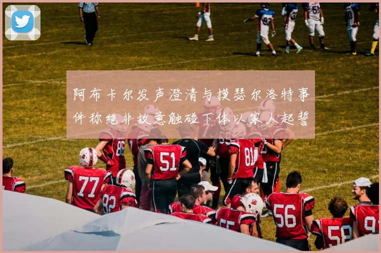 阿布卡尔发声澄清与摸瑟尔洛特事件称绝非故意触碰下体以家人起誓