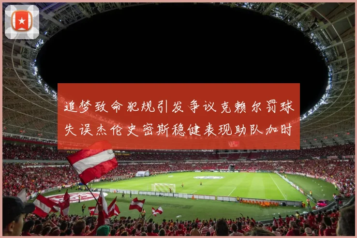 追梦致命犯规引发争议克赖尔罚球失误杰伦史密斯稳健表现助队加时逆袭