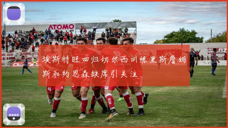 埃斯特旺回归切尔西训练里斯詹姆斯和约恩森缺席引关注