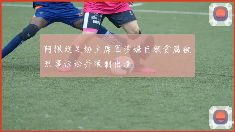 阿根廷足协主席因涉嫌巨额贪腐被刑事诉讼并限制出境