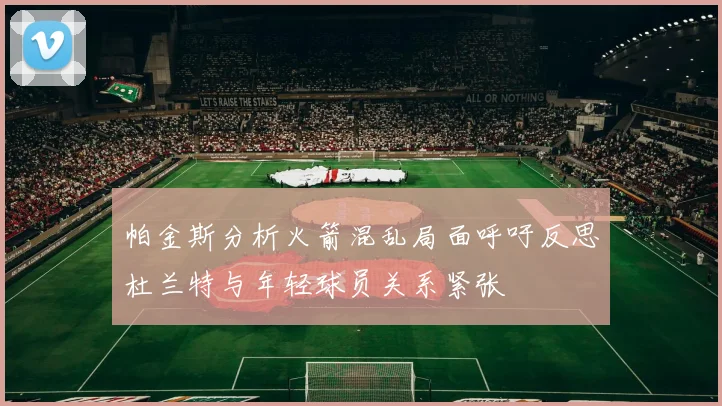 帕金斯分析火箭混乱局面呼吁反思杜兰特与年轻球员关系紧张