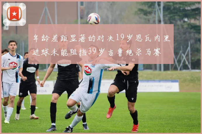 年龄差距显著的对决19岁恩瓦内里进球未能阻挡39岁吉鲁绝杀马赛