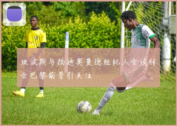 坎波斯与扬迪奥曼德经纪人会谈转会巴黎前景引关注