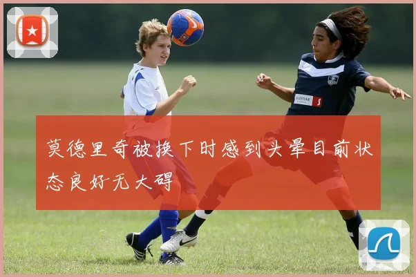 莫德里奇被换下时感到头晕目前状态良好无大碍