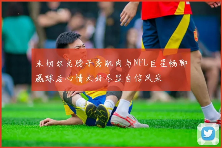 米切尔光膀子秀肌肉与NFL巨星畅聊赢球后心情大好尽显自信风采