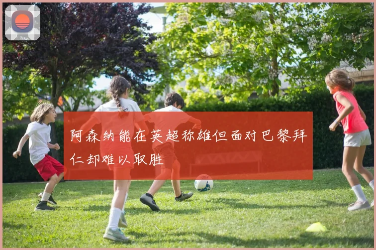 阿森纳能在英超称雄但面对巴黎拜仁却难以取胜