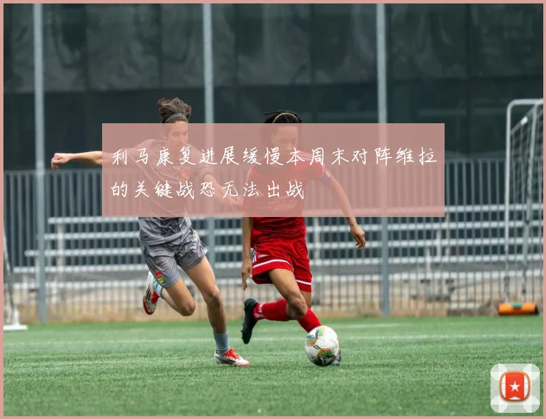 利马康复进展缓慢本周末对阵维拉的关键战恐无法出战