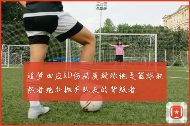 追梦回应KD伤病质疑称他是篮球狂热者绝非抛弃队友的背叛者