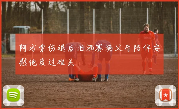 阿方索伤退后泪洒赛场父母陪伴安慰他度过难关