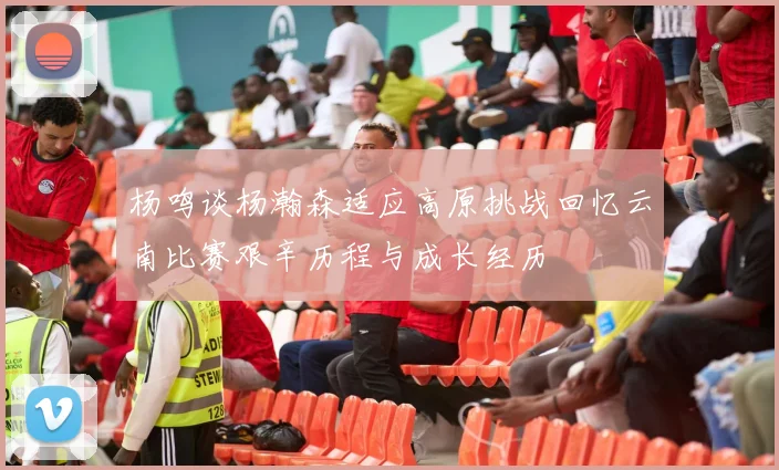 杨鸣谈杨瀚森适应高原挑战回忆云南比赛艰辛历程与成长经历