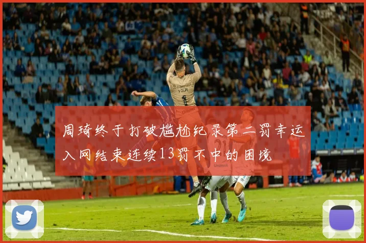 周琦终于打破尴尬纪录第二罚幸运入网结束连续13罚不中的困境