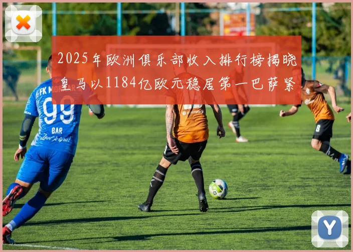 2025年欧洲俱乐部收入排行榜揭晓皇马以1184亿欧元稳居第一巴萨紧随其后