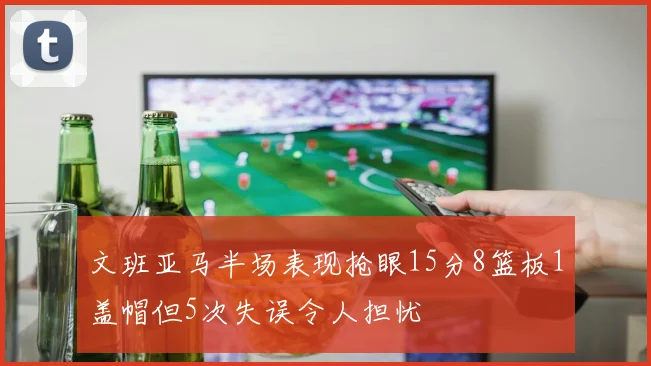 文班亚马半场表现抢眼15分8篮板1盖帽但5次失误令人担忧