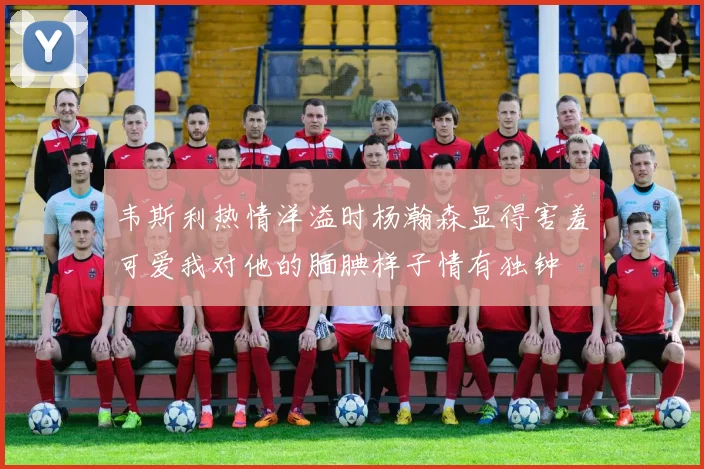 韦斯利热情洋溢时杨瀚森显得害羞可爱我对他的腼腆样子情有独钟