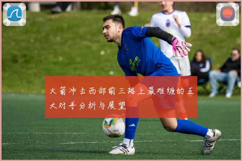 火箭冲击西部前三路上最难缠的五大对手分析与展望