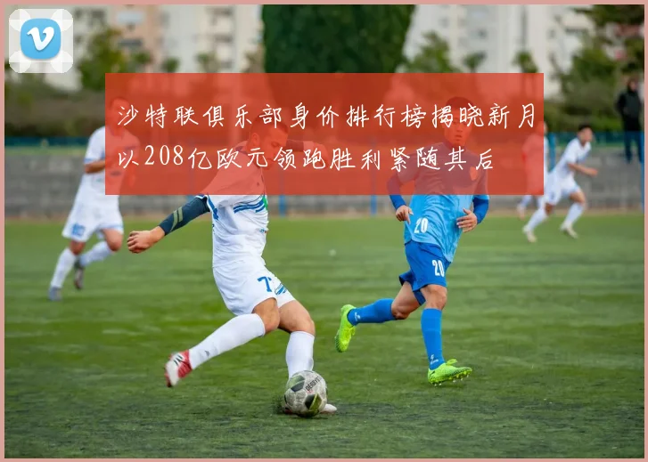 沙特联俱乐部身价排行榜揭晓新月以208亿欧元领跑胜利紧随其后