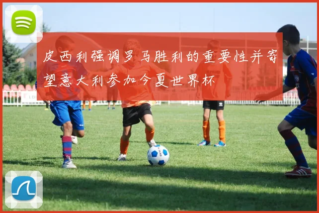 皮西利强调罗马胜利的重要性并寄望意大利参加今夏世界杯