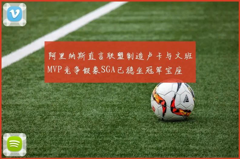 阿里纳斯直言联盟制造卢卡与文班MVP竞争假象SGA已稳坐冠军宝座