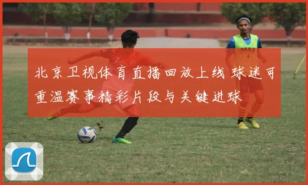北京卫视体育直播回放上线 球迷可重温赛事精彩片段与关键进球