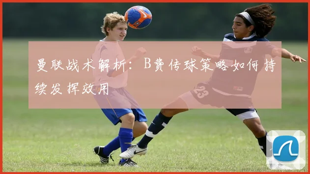 曼联战术解析：B费传球策略如何持续发挥效用